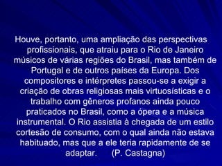Houve, portanto, uma ampliação das perspectivas
   profissionais, que atraiu para o Rio de Janeiro
músicos de várias regiões do Brasil, mas também de
    Portugal e de outros países da Europa. Dos
  compositores e intérpretes passou-se a exigir a
 criação de obras religiosas mais virtuosísticas e o
    trabalho com gêneros profanos ainda pouco
   praticados no Brasil, como a ópera e a música
instrumental. O Rio assistia à chegada de um estilo
cortesão de consumo, com o qual ainda não estava
 habituado, mas que a ele teria rapidamente de se
             adaptar.     (P. Castagna)
 