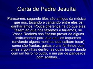 Carta de Padre Jesuíta
Parece-me, segundo êles são amigos da música
    que nós, tocando e cantando entre eles os
  ganharíamos. Pouca diferença há do que eles
    fazem ao que nós fazemos e faríamos, se
   Vossa Realeza nos fizesse prover de alguns
     instrumentos para que aqui os toquemos
  (enviando alguns meninos que saibam tocar)
  como são frautas, gaitas e uns ferrinhos com
 umas argolinhas dentro, as quais tocam dando
  com um ferro no outro, e um par de pandeiros
                 com soalhas...
 