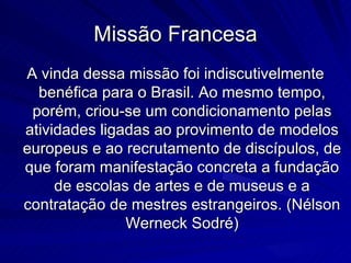 Missão Francesa
A vinda dessa missão foi indiscutivelmente
  benéfica para o Brasil. Ao mesmo tempo,
 porém, criou-se um condicionamento pelas
atividades ligadas ao provimento de modelos
europeus e ao recrutamento de discípulos, de
que foram manifestação concreta a fundação
     de escolas de artes e de museus e a
contratação de mestres estrangeiros. (Nélson
               Werneck Sodré)
 