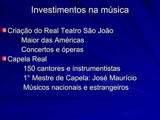 Investimentos na música

Criação do Real Teatro São João
    Maior das Américas
    Concertos e óperas
Capela Real
     150 cantores e instrumentistas
     1° Mestre de Capela: José Maurício
     Músicos nacionais e estrangeiros
 