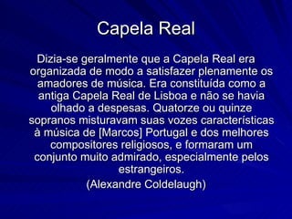 Capela Real
 Dizia-se geralmente que a Capela Real era
organizada de modo a satisfazer plenamente os
  amadores de música. Era constituída como a
  antiga Capela Real de Lisboa e não se havia
    olhado a despesas. Quatorze ou quinze
sopranos misturavam suas vozes características
 à música de [Marcos] Portugal e dos melhores
    compositores religiosos, e formaram um
 conjunto muito admirado, especialmente pelos
                 estrangeiros.
           (Alexandre Coldelaugh)
 
