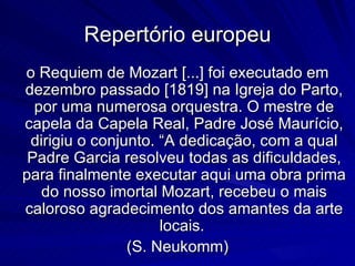 Repertório europeu
o Requiem de Mozart [...] foi executado em
dezembro passado [1819] na Igreja do Parto,
  por uma numerosa orquestra. O mestre de
capela da Capela Real, Padre José Maurício,
 dirigiu o conjunto. “A dedicação, com a qual
 Padre Garcia resolveu todas as dificuldades,
para finalmente executar aqui uma obra prima
   do nosso imortal Mozart, recebeu o mais
caloroso agradecimento dos amantes da arte
                     locais.
                (S. Neukomm)
 