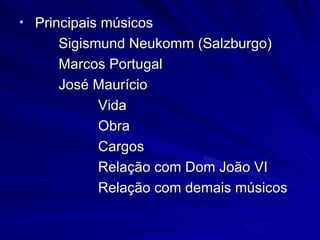 • Principais músicos
     Sigismund Neukomm (Salzburgo)
     Marcos Portugal
     José Maurício
           Vida
           Obra
           Cargos
           Relação com Dom João VI
           Relação com demais músicos
 