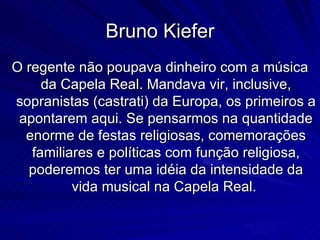 Bruno Kiefer
O regente não poupava dinheiro com a música
     da Capela Real. Mandava vir, inclusive,
sopranistas (castrati) da Europa, os primeiros a
 apontarem aqui. Se pensarmos na quantidade
  enorme de festas religiosas, comemorações
   familiares e políticas com função religiosa,
  poderemos ter uma idéia da intensidade da
          vida musical na Capela Real.
 