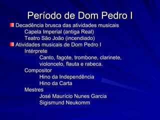 Período de Dom Pedro I
Decadência brusca das atividades musicais
    Capela Imperial (antiga Real)
    Teatro São João (incendiado)
Atividades musicais de Dom Pedro I
    Intérprete
           Canto, fagote, trombone, clarinete,
           violoncelo, flauta e rabeca.
    Compositor
           Hino da Independência
           Hino da Carta
    Mestres
           José Maurício Nunes Garcia
           Sigismund Neukomm
 