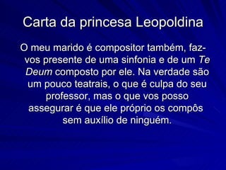 Carta da princesa Leopoldina
O meu marido é compositor também, faz-
 vos presente de uma sinfonia e de um Te
 Deum composto por ele. Na verdade são
  um pouco teatrais, o que é culpa do seu
     professor, mas o que vos posso
  assegurar é que ele próprio os compôs
         sem auxílio de ninguém.
 