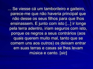 ... Se viesse cá um tamborileiro e gaiteiro,
  parece-me que não haveria principal que
    não desse os seus filhos para que lhos
  ensinassem. E junto com isto [...] ir longe
 pela terra adentro, iriam seguros com isto,
   porque os negros a seus contrários (aos
     quais querem muito mal, tanto que se
  comem uns aos outros) os deixam entrar
     em suas terras e casas se lhes levam
             música e canto. [sic]
 