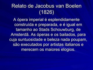 Relato de Jacobus van Boelen
             (1826)
  A ópera imperial é esplendidamente
   construída e preparada, e é igual em
    tamanho ao Stads Schouwburg, de
 Amsterdã. As óperas e os bailados, para
cuja suntuosidade e beleza nada poupam,
  são executados por artistas italianos e
       merecem os maiores elogios.
 
