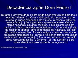 Decadência após Dom Pedro I
Durante o governo de D. Pedro ainda havia freqüentes bailados e
    óperas italianas. [...] Com a abdicação do imperador, a arte
   mímica, já quase extenuada até a morte, recebeu o golpe de
    misericórdia.[...] Em lugar deles apresentavam-se agora só
     atores nacionais, em geral mulatos, e infelizmente colhiam
  patriótico aplauso geral dos espectadores [...]Os mulatos já são
   de nascença apenas obra de remendo da natureza, por isso
   são peritos remendões. As mais antigas, como as mais novas
  produções dramáticas de França e Alemanha foram produzidas
  em horrível transformação[...] Assim, recordo-me, por exemplo,
    duma representação do ‘Guilherme Tell’, de Schiller: a obra-
           prima alemã tornou-se comédia portuguesa.[1]
[1] Correio Mercantil do Rio de Janeiro, 1854.
 