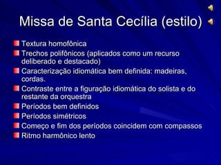 Missa de Santa Cecília (estilo)
Textura homofônica
Trechos polifônicos (aplicados como um recurso
deliberado e destacado)
Caracterização idiomática bem definida: madeiras,
cordas.
Contraste entre a figuração idiomática do solista e do
restante da orquestra
Períodos bem definidos
Períodos simétricos
Começo e fim dos períodos coincidem com compassos
Ritmo harmônico lento
 