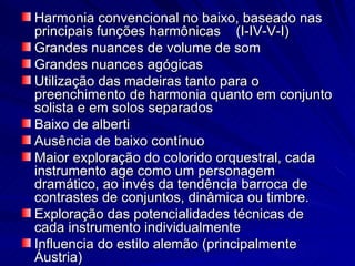 Harmonia convencional no baixo, baseado nas
principais funções harmônicas (I-IV-V-I)
Grandes nuances de volume de som
Grandes nuances agógicas
Utilização das madeiras tanto para o
preenchimento de harmonia quanto em conjunto
solista e em solos separados
Baixo de alberti
Ausência de baixo contínuo
Maior exploração do colorido orquestral, cada
instrumento age como um personagem
dramático, ao invés da tendência barroca de
contrastes de conjuntos, dinâmica ou timbre.
Exploração das potencialidades técnicas de
cada instrumento individualmente
Influencia do estilo alemão (principalmente
Áustria)
 
