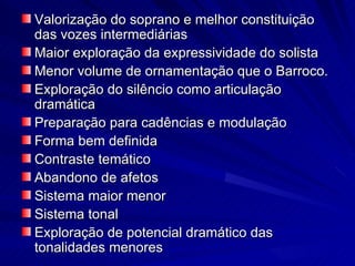 Valorização do soprano e melhor constituição
das vozes intermediárias
Maior exploração da expressividade do solista
Menor volume de ornamentação que o Barroco.
Exploração do silêncio como articulação
dramática
Preparação para cadências e modulação
Forma bem definida
Contraste temático
Abandono de afetos
Sistema maior menor
Sistema tonal
Exploração de potencial dramático das
tonalidades menores
 