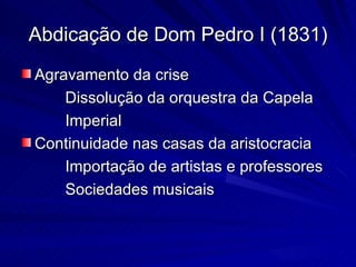Abdicação de Dom Pedro I (1831)
Agravamento da crise
    Dissolução da orquestra da Capela
    Imperial
Continuidade nas casas da aristocracia
    Importação de artistas e professores
    Sociedades musicais
 