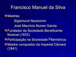 Francisco Manuel da Silva
Mestres
    Sigismund Neukomm
    José Maurício Nunes Garcia
Fundador da Sociedade Beneficente
Musical (1833)
Participação na Sociedade Filarmônica
Mestre compositor da Imperial Câmara
(1841)
 