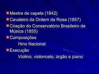 Mestre de capela (1842)
Cavaleiro da Ordem da Rosa (1857)
Criação do Conservatório Brasileiro de
Música (1855)
Composições
    Hino Nacional
Execução
    Violino, violoncelo, órgão e piano
 