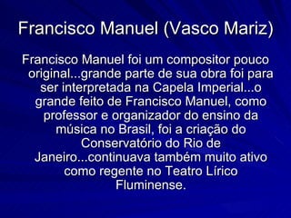 Francisco Manuel (Vasco Mariz)
Francisco Manuel foi um compositor pouco
 original...grande parte de sua obra foi para
   ser interpretada na Capela Imperial...o
  grande feito de Francisco Manuel, como
    professor e organizador do ensino da
      música no Brasil, foi a criação do
            Conservatório do Rio de
  Janeiro...continuava também muito ativo
        como regente no Teatro Lírico
                 Fluminense.
 