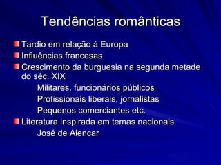 Tendências românticas
Tardio em relação à Europa
Influências francesas
Crescimento da burguesia na segunda metade
do séc. XIX
     Militares, funcionários públicos
     Profissionais liberais, jornalistas
     Pequenos comerciantes etc.
Literatura inspirada em temas nacionais
     José de Alencar
 