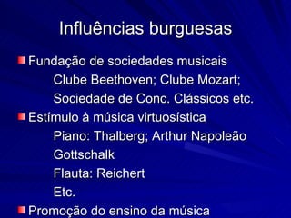 Influências burguesas
Fundação de sociedades musicais
    Clube Beethoven; Clube Mozart;
    Sociedade de Conc. Clássicos etc.
Estímulo à música virtuosística
    Piano: Thalberg; Arthur Napoleão
    Gottschalk
    Flauta: Reichert
    Etc.
Promoção do ensino da música
 