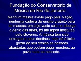Fundação do Conservatório de
   Música do Rio de Janeiro
Nenhum mestre existe pago pela Nação,
nenhuma cadeira de ensino gratuito para
as massas, em cujo vasto seio se alberga
 o gênio das artes, foi até agora instituído
     pelo Governo. A música tem sido
 entregue a seus destinos; hoje só é lícito
     gozar de seu ensino as pessoas
abastadas que podem pagar mestres; ao
          povo nada se concede.
 