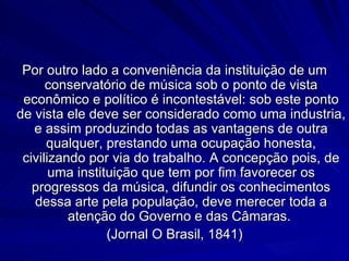 Por outro lado a conveniência da instituição de um
      conservatório de música sob o ponto de vista
 econômico e político é incontestável: sob este ponto
de vista ele deve ser considerado como uma industria,
   e assim produzindo todas as vantagens de outra
      qualquer, prestando uma ocupação honesta,
 civilizando por via do trabalho. A concepção pois, de
       uma instituição que tem por fim favorecer os
   progressos da música, difundir os conhecimentos
   dessa arte pela população, deve merecer toda a
          atenção do Governo e das Câmaras.
                 (Jornal O Brasil, 1841)
 