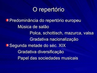 O repertório
Predominância do repertório europeu
    Música de salão
          Polca, schottisch, mazurca, valsa
          Gradativa nacionalização
Segunda metade do séc. XIX
    Gradativa diversificação
    Papel das sociedades musicais
 