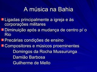 A música na Bahia
Ligadas principalmente a igreja e às
corporações militares
Diminuição após a mudança de centro p/ o
Rio
Precárias condições de ensino
Compositores e músicos proeminentes
    Domingos da Rocha Mussurunga
    Damião Barbosa
    Guilherme de Mello
 