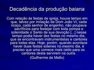 Decadência da produção baiana
Com relação às festas de igreja, houve tempo em
  que, talvez por imitação de Dom João VI, cada
  ricaço, cada senhor de engenho, não poupava
     sacrifícios para festejar com toda pompa e
  solenidade o Santo de sua devoção [...] nesse
   tempo podia haver dez festas no mesmo dia,
  que se encontravam instrumentistas e cantores
 para todas elas. Hoje, porém, quando acontece
    haver duas festas solenes no mesmo dia, é
    preciso que uma comece mais cedo para os
         cantores desta servirem na outra.
                (Guilherme de Mello)
 