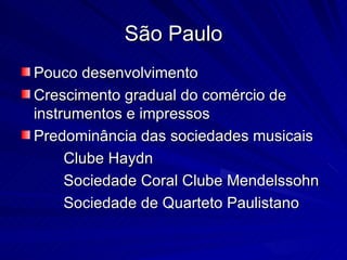 São Paulo
Pouco desenvolvimento
Crescimento gradual do comércio de
instrumentos e impressos
Predominância das sociedades musicais
     Clube Haydn
     Sociedade Coral Clube Mendelssohn
     Sociedade de Quarteto Paulistano
 