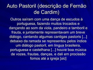 Auto Pastoril (descrição de Fernão
           de Cardim)
 Outros saíram com uma dança de escudos à
      portuguesa, fazendo muitos trocados e
dançando ao som da viola, pandeiro e tamboril e
  frauta, e juntamente representavam um breve
diálogo, cantando algumas cantigas pastoris [...]
debaixo da ramada se representou pelos índios
     um diálogo pastoril, em língua brasileira,
 portuguesa e castelhana [...] houve boa música
 de vozes, frautas, danças, e dali em procissão
               fomos até a igreja [sic]
 