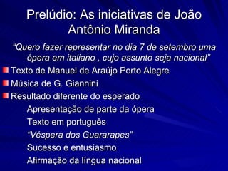 Prelúdio: As iniciativas de João
          Antônio Miranda
“Quero fazer representar no dia 7 de setembro uma
    ópera em italiano , cujo assunto seja nacional”
Texto de Manuel de Araújo Porto Alegre
Música de G. Giannini
Resultado diferente do esperado
    Apresentação de parte da ópera
    Texto em português
    “Véspera dos Guararapes”
    Sucesso e entusiasmo
    Afirmação da língua nacional
 