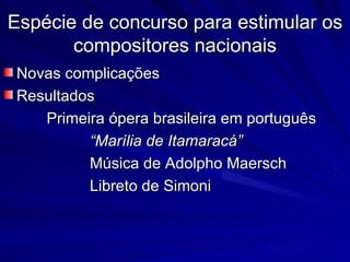 Espécie de concurso para estimular os
       compositores nacionais
Novas complicações
Resultados
   Primeira ópera brasileira em português
         “Marília de Itamaracá”
         Música de Adolpho Maersch
         Libreto de Simoni
 