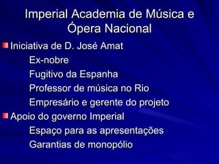 Imperial Academia de Música e
           Ópera Nacional
Iniciativa de D. José Amat
     Ex-nobre
     Fugitivo da Espanha
     Professor de música no Rio
     Empresário e gerente do projeto
Apoio do governo Imperial
     Espaço para as apresentações
     Garantias de monopólio
 