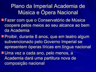 Plano da Imperial Academia de
      Música e Ópera Nacional
Fazer com que o Conservatório de Música
coopere pelos meios ao seu alcance ao bem
da Academia
Proibir, durante 8 anos, que em teatro algum
subvencionado pelo Governo Imperial se
apresentem óperas líricas em língua nacional
Uma vez a cada ano, pelo menos, a
Academia dará uma partitura nova de
composição nacional
 