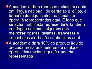 A academia dará representações de canto
em língua nacional, de cantatas e idílios, e
também de alguns atos ou cenas de
ópera já representadas aqui. E logo que
se achar habilitada representará, também
em língua nacional, algumas das
melhores óperas italianas, francesas e
espanholas ainda não conhecidas aqui
A academia dará 10% do produto líquido
de cada récita aos autores de qualquer
ópera lírica nacional que for por ela
representada
 