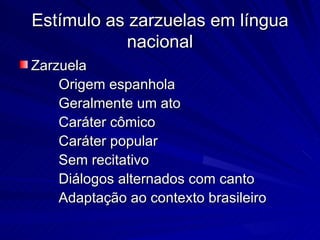Estímulo as zarzuelas em língua
           nacional
Zarzuela
    Origem espanhola
    Geralmente um ato
    Caráter cômico
    Caráter popular
    Sem recitativo
    Diálogos alternados com canto
    Adaptação ao contexto brasileiro
 