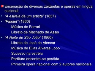Encenação de diversas zarzuelas e óperas em língua
  nacional
• “A estréia de um artista” (1857)
• “Pipelet” (1860)
      Música de Ferrari
      Libreto de Machado de Assis
• “A Noite de São João” (1860)
      Libreto de José de Alencar
      Música de Elias Alvares Lobo
      Sucesso na estréia
      Partitura encontra-se perdida
      Primeira ópera nacional com 2 autores nacionais
 