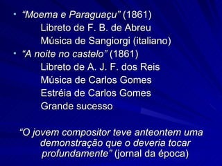 • “Moema e Paraguaçu” (1861)
      Libreto de F. B. de Abreu
      Música de Sangiorgi (italiano)
• “A noite no castelo” (1861)
      Libreto de A. J. F. dos Reis
      Música de Carlos Gomes
      Estréia de Carlos Gomes
      Grande sucesso

 “O jovem compositor teve anteontem uma
      demonstração que o deveria tocar
      profundamente” (jornal da época)
 