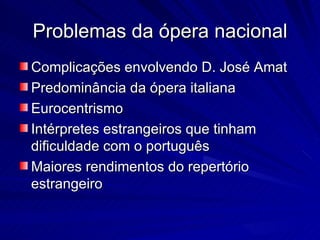 Problemas da ópera nacional
Complicações envolvendo D. José Amat
Predominância da ópera italiana
Eurocentrismo
Intérpretes estrangeiros que tinham
dificuldade com o português
Maiores rendimentos do repertório
estrangeiro
 