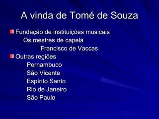 A vinda de Tomé de Souza
Fundação de instituições musicais
  Os mestres de capela
         Francisco de Vaccas
Outras regiões
    Pernambuco
    São Vicente
    Espírito Santo
    Rio de Janeiro
    São Paulo
 