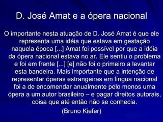 D. José Amat e a ópera nacional
O importante nesta atuação de D. José Amat é que ele
      representa uma idéia que estava em gestação
   naquela época [...] Amat foi possível por que a idéia
 da ópera nacional estava no ar. Ele sentiu o problema
    e foi em frente [...] [e] não foi o primeiro a levantar
     esta bandeira. Mais importante que a intenção de
   representar óperas estrangeiras em língua nacional
    foi a de encomendar anualmente pelo menos uma
 ópera a um autor brasileiro – e pagar direitos autorais,
           coisa que até então não se conhecia.
                       (Bruno Kiefer)
 