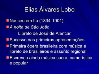 Elias Álvares Lobo
Nasceu em Itu (1834-1901)
A noite de São João
     Libreto de José de Alencar
Sucesso nas primeiras apresentações
Primeira ópera brasileira com música e
libreto de brasileiros e assunto regional
Escreveu ainda música sacra, camerística
e popular
 