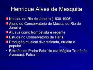 Henrique Alves de Mesquita
  Nasceu no Rio de Janeiro (1830-1906)
  Aluno do Conservatório de Música do Rio de
  Janeiro
  Atuava como trompetista e regente
  Estuda no Conservatório de Paris
  Produção musical diversificada, erudita e
  popular
• Estrofes do Padre Fabrício (da Mágica Trunfo às
  Avessas). Faixa 11
 