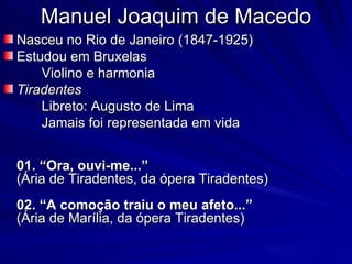 Manuel Joaquim de Macedo
Nasceu no Rio de Janeiro (1847-1925)
Estudou em Bruxelas
    Violino e harmonia
Tiradentes
    Libreto: Augusto de Lima
    Jamais foi representada em vida


01. “Ora, ouvi-me...”
(Ária de Tiradentes, da ópera Tiradentes)
02. “A comoção traiu o meu afeto...”
(Ária de Marília, da ópera Tiradentes)
 