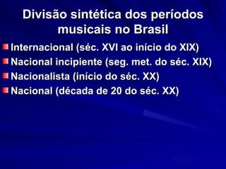 Divisão sintética dos períodos
        musicais no Brasil
Internacional (séc. XVI ao início do XIX)
Nacional incipiente (seg. met. do séc. XIX)
Nacionalista (início do séc. XX)
Nacional (década de 20 do séc. XX)
 