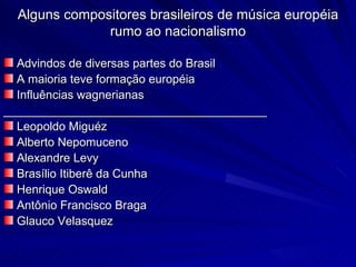 Alguns compositores brasileiros de música européia
               rumo ao nacionalismo

  Advindos de diversas partes do Brasil
  A maioria teve formação européia
  Influências wagnerianas
________________________________________
  Leopoldo Miguéz
  Alberto Nepomuceno
  Alexandre Levy
  Brasílio Itiberê da Cunha
  Henrique Oswald
  Antônio Francisco Braga
  Glauco Velasquez
 