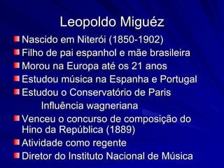 Leopoldo Miguéz
Nascido em Niterói (1850-1902)
Filho de pai espanhol e mãe brasileira
Morou na Europa até os 21 anos
Estudou música na Espanha e Portugal
Estudou o Conservatório de Paris
     Influência wagneriana
Venceu o concurso de composição do
Hino da República (1889)
Atividade como regente
Diretor do Instituto Nacional de Música
 