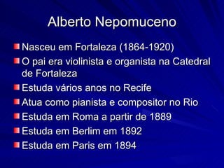 Alberto Nepomuceno
Nasceu em Fortaleza (1864-1920)
O pai era violinista e organista na Catedral
de Fortaleza
Estuda vários anos no Recife
Atua como pianista e compositor no Rio
Estuda em Roma a partir de 1889
Estuda em Berlim em 1892
Estuda em Paris em 1894
 