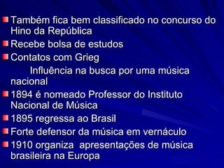 Também fica bem classificado no concurso do
Hino da República
Recebe bolsa de estudos
Contatos com Grieg
    Influência na busca por uma música
nacional
1894 é nomeado Professor do Instituto
Nacional de Música
1895 regressa ao Brasil
Forte defensor da música em vernáculo
1910 organiza apresentações de música
brasileira na Europa
 