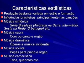 Características estilísticas
Produção bastante variada em estilo e formação
Influências brasileiras, principalmente nas canções
Música sinfônica
     Série Brasileira (Alvorada na Serra, Intermédio,
Sesta na Rede, O batuque) etc.
Música sacra
     Coro ou canto e órgão
Música dramática
     Óperas e música incidental
Música solista
     Peças para piano e órgão
Música camerística
     Trios, quartetos etc.
 