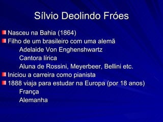 Sílvio Deolindo Fróes
Nasceu na Bahia (1864)
Filho de um brasileiro com uma alemã
     Adelaide Von Enghenshwartz
     Cantora lírica
     Aluna de Rossini, Meyerbeer, Bellini etc.
Iniciou a carreira como pianista
1888 viaja para estudar na Europa (por 18 anos)
     França
     Alemanha
 